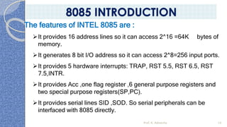Prof. K. Adisesha 10
The features of INTEL 8085 are :
➢It provides 16 address lines so it can access 2^16 =64K bytes of
memory.
➢It generates 8 bit I/O address so it can access 2^8=256 input ports.
➢It provides 5 hardware interrupts: TRAP, RST 5.5, RST 6.5, RST
7.5,INTR.
➢It provides Acc ,one flag register ,6 general purpose registers and
two special purpose registers(SP,PC).
➢It provides serial lines SID ,SOD. So serial peripherals can be
interfaced with 8085 directly.
8085 INTRODUCTION
 