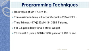 ➢ Here value of M= 17, N= 14.
➢ The maximum delay will occur if count is 255 or FF H.
➢ Thus Td max =17+[255x14]-3= 3584 T states.
➢ For 0.5 µsec delay for a T state, we get
➢ Td max=0.5 µsec x 3584= 1792 µsec or 1.792 m sec.
Prof. K. Adisesha 100
Programming Techniques
 