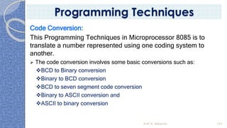 Code Conversion:
This Programming Techniques in Microprocessor 8085 is to
translate a number represented using one coding system to
another.
➢ The code conversion involves some basic conversions such as:
❖BCD to Binary conversion
❖Binary to BCD conversion
❖BCD to seven segment code conversion
❖Binary to ASCII conversion and
❖ASCII to binary conversion
Prof. K. Adisesha 101
Programming Techniques
 