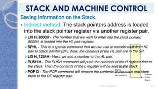 Saving Information on the Stack.
 Indirect method: The stack pointers address is loaded
into the stack pointer register via another register pair.
➢LXI H, 8000H – The number that we wish to enter into the stack pointer,
8000H, is loaded into the HL pair register.
➢SPHL – This is a special command that we can use to transfer data from HL
pair to Stack pointer (SP). Now, the contents of the HL pair are in the SP.
➢LXI H, 1234H – Next, we add a number to the HL pair.
➢PUSH H – The PUSH command will push the contents of the H register first to
the stack. Then the contents of the L register will be sent to the stack.
➢POP D – The POP command will remove the contents of the stack and store
them to the DE register pair.
Prof. K. Adisesha 111
STACK AND MACHINE CONTROL
 
