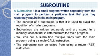 A Subroutine: It is a small program written separately from the
main program to perform a particular task that you may
repeatedly require in the main program.
 The concept of a subroutine is that it is used to avoid the
repetition of smaller programs.
 Subroutines are written separately and are stored in a
memory location that is different from the main program.
 You can call a subroutine multiple times from the main
program using a simple CALL instruction.
 The subroutine can be exited from using a return (RET)
instruction.
Prof. K. Adisesha 113
SUBROUTINE
 