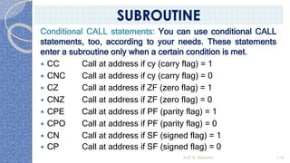Conditional CALL statements: You can use conditional CALL
statements, too, according to your needs. These statements
enter a subroutine only when a certain condition is met.
 CC Call at address if cy (carry flag) = 1
 CNC Call at address if cy (carry flag) = 0
 CZ Call at address if ZF (zero flag) = 1
 CNZ Call at address if ZF (zero flag) = 0
 CPE Call at address if PF (parity flag) = 1
 CPO Call at address if PF (parity flag) = 0
 CN Call at address if SF (signed flag) = 1
 CP Call at address if SF (signed flag) = 0
Prof. K. Adisesha 116
SUBROUTINE
 