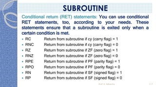 Conditional return (RET) statements: You can use conditional
RET statements, too, according to your needs. These
statements ensure that a subroutine is exited only when a
certain condition is met.
 RC Return from subroutine if cy (carry flag) = 1
 RNC Return from subroutine if cy (carry flag) = 0
 RZ Return from subroutine if ZF (zero flag) = 1
 RNZ Return from subroutine if ZF (zero flag) = 0
 RPE Return from subroutine if PF (parity flag) = 1
 RPO Return from subroutine if PF (parity flag) = 0
 RN Return from subroutine if SF (signed flag) = 1
 RP Return from subroutine if SF (signed flag) = 0
Prof. K. Adisesha 117
SUBROUTINE
 