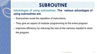 Advantages of using subroutines: The various advantages of
using subroutines are:
➢ Subroutines avoid the repetition of instructions.
➢ They give an aspect of modular programming to the entire program.
➢ Improves efficiency by reducing the size of the memory needed to store
the program.
Prof. K. Adisesha 118
SUBROUTINE
 