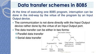 At the time of executing one 8085 program, interruption can be
done in the mid-way by the virtue of the program by an Input
Output device.
 The communication is not done directly with the Input Output
device rather done by the virtue of an Input Output port.
 The data transfer can be either in two forms:
❖Parallel data transfer
❖Serial data transfer
Prof. K. Adisesha 119
Data transfer schemes in 8085
 