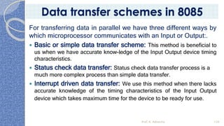 For transferring data in parallel we have three different ways by
which microprocessor communicates with an Input or Output:.
 Basic or simple data transfer scheme: This method is beneficial to
us when we have accurate know-ledge of the Input Output device timing
characteristics.
 Status check data transfer: Status check data transfer process is a
much more complex process than simple data transfer.
 Interrupt driven data transfer: We use this method when there lacks
accurate knowledge of the timing characteristics of the Input Output
device which takes maximum time for the device to be ready for use.
Prof. K. Adisesha 120
Data transfer schemes in 8085
 