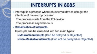  Interrupt is a process where an external device can get the
attention of the microprocessor.
The process starts from the I/O device
The process is asynchronous.
 Classification of Interrupts
Interrupts can be classified into two main types:
➢Maskable Interrupts (Can be delayed or Rejected)
➢Non-Maskable Interrupts (Can not be delayed or Rejected)
Prof. K. Adisesha 121
INTERRUPTS IN 8085
 