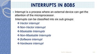  Interrupt is a process where an external device can get the
attention of the microprocessor.
Interrupts can be classified into six sub groups:
❖Vector interrupt
❖Non-Vector interrupt
❖Maskable Interrupts
❖Non-Maskable Interrupts
❖Software interrupt
❖Hardware interrupt
Prof. K. Adisesha 122
INTERRUPTS IN 8085
 