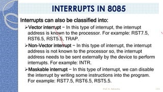 Interrupts can also be classified into:
➢Vector interrupt − In this type of interrupt, the interrupt
address is known to the processor. For example: RST7.5,
RST6.5, RST5.5, TRAP.
➢Non-Vector interrupt − In this type of interrupt, the interrupt
address is not known to the processor so, the interrupt
address needs to be sent externally by the device to perform
interrupts. For example: INTR.
➢Maskable interrupt − In this type of interrupt, we can disable
the interrupt by writing some instructions into the program.
For example: RST7.5, RST6.5, RST5.5.
Prof. K. Adisesha 123
INTERRUPTS IN 8085
 
