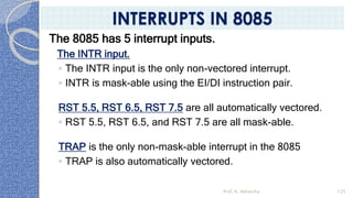 The 8085 has 5 interrupt inputs.
The INTR input.
◦ The INTR input is the only non-vectored interrupt.
◦ INTR is mask-able using the EI/DI instruction pair.
RST 5.5, RST 6.5, RST 7.5 are all automatically vectored.
◦ RST 5.5, RST 6.5, and RST 7.5 are all mask-able.
TRAP is the only non-mask-able interrupt in the 8085
◦ TRAP is also automatically vectored.
Prof. K. Adisesha 125
INTERRUPTS IN 8085
 
