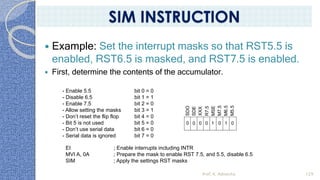 Example: Set the interrupt masks so that RST5.5 is
enabled, RST6.5 is masked, and RST7.5 is enabled.
 First, determine the contents of the accumulator.
- Enable 5.5 bit 0 = 0
- Disable 6.5 bit 1 = 1
- Enable 7.5 bit 2 = 0
- Allow setting the masks bit 3 = 1
- Don’t reset the flip flop bit 4 = 0
- Bit 5 is not used bit 5 = 0
- Don’t use serial data bit 6 = 0
- Serial data is ignored bit 7 = 0
SDO
SDE
XXX
R7.5
MSE
M7.5
M6.5
M5.5
0 1 0
0
0
0
0 1
EI ; Enable interrupts including INTR
MVI A, 0A ; Prepare the mask to enable RST 7.5, and 5.5, disable 6.5
SIM ; Apply the settings RST masks
Prof. K. Adisesha 129
SIM INSTRUCTION
 