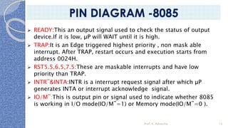 ➢ READY:This an output signal used to check the status of output
device.If it is low, µP will WAIT until it is high.
➢ TRAP:It is an Edge triggered highest priority , non mask able
interrupt. After TRAP, restart occurs and execution starts from
address 0024H.
➢ RST5.5,6.5,7.5:These are maskable interrupts and have low
priority than TRAP.
➢ INTR¯&INTA:INTR is a interrupt request signal after which µP
generates INTA or interrupt acknowledge signal.
➢ IO/M¯:This is output pin or signal used to indicate whether 8085
is working in I/O mode(IO/M¯=1) or Memory mode(IO/M¯=0 ).
Prof. K. Adisesha 13
PIN DIAGRAM -8085
 