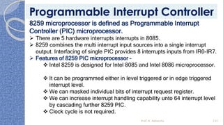 8259 microprocessor is defined as Programmable Interrupt
Controller (PIC) microprocessor.
➢ There are 5 hardware interrupts interrupts in 8085.
➢ 8259 combines the multi interrupt input sources into a single interrupt
output. Interfacing of single PIC provides 8 interrupts inputs from IR0-IR7.
➢ Features of 8259 PIC microprocessor –
❖ Intel 8259 is designed for Intel 8085 and Intel 8086 microprocessor.
❖ It can be programmed either in level triggered or in edge triggered
interrupt level.
❖ We can masked individual bits of interrupt request register.
❖ We can increase interrupt handling capability unto 64 interrupt level
by cascading further 8259 PIC.
❖ Clock cycle is not required.
Prof. K. Adisesha 131
Programmable Interrupt Controller
 