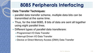 Data Transfer Techniques:
 parallel data transfer scheme, multiple data bits can be
transmitted at the same time.
 Thus, for the Intel 8085, 8 bits of data are sent all together
using eight parallel lines.
 Different types of parallel data transferare:
➢Programmed I/O Data Transfer
➢Interrupt Driven I/O Data Transfer
➢Device or Direct Memory Access (DMA) Data Transfer
Prof. K. Adisesha 135
8085 Peripherals Interfacing
 