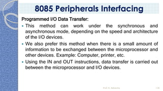 Programmed I/O Data Transfer:
 This method can work under the synchronous and
asynchronous mode, depending on the speed and architecture
of the I/O devices.
 We also prefer this method when there is a small amount of
information to be exchanged between the microprocessor and
other devices. Example: Computer, printer, etc.
 Using the IN and OUT instructions, data transfer is carried out
between the microprocessor and I/O devices.
Prof. K. Adisesha 136
8085 Peripherals Interfacing
 