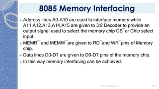 ➢ Address lines A0-A10 are used to interface memory while
A11,A12,A13,A14,A15 are given to 3:8 Decoder to provide an
output signal used to select the memory chip CS¯or Chip select
input.
➢ MEMR¯ and MEMW¯are given to RD¯and WR¯pins of Memory
chip.
➢ Data lines D0-D7 are given to D0-D7 pins of the memory chip.
➢ In this way memory interfacing can be achieved.
Prof. K. Adisesha 141
8085 Memory Interfacing
 