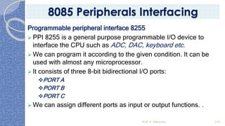 Programmable peripheral interface 8255
➢ PPI 8255 is a general purpose programmable I/O device to
interface the CPU such as ADC, DAC, keyboard etc.
➢ We can program it according to the given condition. It can be
used with almost any microprocessor.
➢ It consists of three 8-bit bidirectional I/O ports:
❖PORT A
❖PORT B
❖PORT C
➢ We can assign different ports as input or output functions. .
Prof. K. Adisesha 142
8085 Peripherals Interfacing
 
