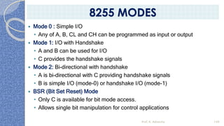  Mode 0 : Simple I/O
• Any of A, B, CL and CH can be programmed as input or output
 Mode 1: I/O with Handshake
• A and B can be used for I/O
• C provides the handshake signals
 Mode 2: Bi-directional with handshake
• A is bi-directional with C providing handshake signals
• B is simple I/O (mode-0) or handshake I/O (mode-1)
 BSR (Bit Set Reset) Mode
• Only C is available for bit mode access.
• Allows single bit manipulation for control applications
Prof. K. Adisesha 149
8255 MODES
 