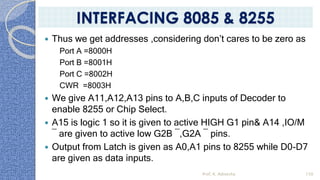  Thus we get addresses ,considering don’t cares to be zero as
Port A =8000H
Port B =8001H
Port C =8002H
CWR =8003H
 We give A11,A12,A13 pins to A,B,C inputs of Decoder to
enable 8255 or Chip Select.
 A15 is logic 1 so it is given to active HIGH G1 pin& A14 ,IO/M
¯ are given to active low G2B ¯,G2A ¯ pins.
 Output from Latch is given as A0,A1 pins to 8255 while D0-D7
are given as data inputs.
Prof. K. Adisesha 150
INTERFACING 8085 & 8255
 