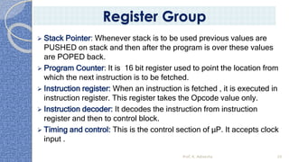 ➢ Stack Pointer: Whenever stack is to be used previous values are
PUSHED on stack and then after the program is over these values
are POPED back.
➢ Program Counter: It is 16 bit register used to point the location from
which the next instruction is to be fetched.
➢ Instruction register: When an instruction is fetched , it is executed in
instruction register. This register takes the Opcode value only.
➢ Instruction decoder: It decodes the instruction from instruction
register and then to control block.
➢ Timing and control: This is the control section of µP. It accepts clock
input .
Prof. K. Adisesha 20
Register Group
 
