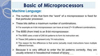 Prof. K. Adisesha 22
Basic of Microprocessors
Machine Language:
➢ The number of bits that form the “word” of a microprocessor is fixed for
that particular processor.
➢ These bits define a maximum number of combinations.
❖ For example an 4-bit microprocessor can have at most 24=16 different combinations.
➢ The 8085 (from Intel) is an 8-bit microprocessor.
❖ The 8085 uses a total of 246 bit patterns to form its instruction set.
❖ These 246 patterns represent only 74 instructions.
❖ The reason for the difference is that some (actually most) instructions have multiple
different formats.
➢ Because it is very difficult to enter the bit patterns correctly, they are
usually entered in hexadecimal instead of binary
 