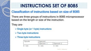Classification of instructions based on size of 8085
There are three groups of instructions in 8085 microprocessor
based on the length or size of the instruction.
They are–
➢Single byte (or 1 byte) instructions
➢Two byte instructions
➢Three byte instructions
Prof. K. Adisesha 37
INSTRUCTIONS SET OF 8085
 