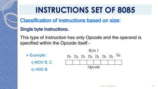 Classification of instructions based on size:
Single byte instructions.
This type of instruction has only Opcode and the operand is
specified within the Opcode itself.–
➢Example :
i) MOV B, C
ii) ADD B
Prof. K. Adisesha 38
INSTRUCTIONS SET OF 8085
 
