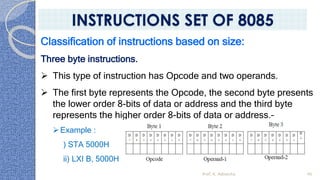Classification of instructions based on size:
Three byte instructions.
➢ This type of instruction has Opcode and two operands.
➢ The first byte represents the Opcode, the second byte presents
the lower order 8-bits of data or address and the third byte
represents the higher order 8-bits of data or address.–
➢Example :
) STA 5000H
ii) LXI B, 5000H
Prof. K. Adisesha 40
INSTRUCTIONS SET OF 8085
 