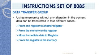 DATA TRANSFER GROUP
• Using mnemonics without any alteration in the content,
data can be transferred in four different cases –
➢From one register to another register
➢From the memory to the register
➢Move Immediate data to Register
➢From the register to the memory
Prof. K. Adisesha 42
INSTRUCTIONS SET OF 8085
 