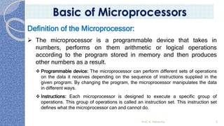 Prof. K. Adisesha 5
Basic of Microprocessors
Definition of the Microprocessor:
➢ The microprocessor is a programmable device that takes in
numbers, performs on them arithmetic or logical operations
according to the program stored in memory and then produces
other numbers as a result.
❖ Programmable device: The microprocessor can perform different sets of operations
on the data it receives depending on the sequence of instructions supplied in the
given program. By changing the program, the microprocessor manipulates the data
in different ways.
❖ Instructions: Each microprocessor is designed to execute a specific group of
operations. This group of operations is called an instruction set. This instruction set
defines what the microprocessor can and cannot do.
 