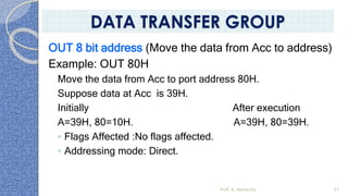 OUT 8 bit address (Move the data from Acc to address)
Example: OUT 80H
Move the data from Acc to port address 80H.
Suppose data at Acc is 39H.
Initially After execution
A=39H, 80=10H. A=39H, 80=39H.
◦ Flags Affected :No flags affected.
◦ Addressing mode: Direct.
Prof. K. Adisesha 51
DATA TRANSFER GROUP
 