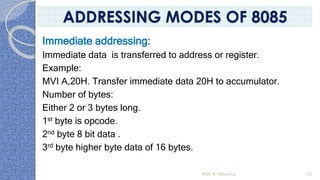 Immediate addressing:
Immediate data is transferred to address or register.
Example:
MVI A,20H. Transfer immediate data 20H to accumulator.
Number of bytes:
Either 2 or 3 bytes long.
1st byte is opcode.
2nd byte 8 bit data .
3rd byte higher byte data of 16 bytes.
Prof. K. Adisesha 55
ADDRESSING MODES OF 8085
 