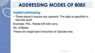 Implied addressing:
 These doesn’t require any operand. The data is specified in
Opcode itself.
Example: RAL: Rotate left with carry.
No. of Bytes:
These are single byte instruction or Opcode only.
Prof. K. Adisesha 59
ADDRESSING MODES OF 8085
 
