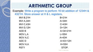 Example: Write a program to perform 16 bit addition of 1234H &
4321H. Store answer at H & L registers.
MVI B,21H B=21H
MVI A,34H A=34H
MVI C,43H C=43H
MVI D,12H D=12H
ADD B A=34+21H
MOV L,A L=55H
MOV A,C A=43H
ADC D A=43+12H
MOV H,A H=55H
RST1 STOP.
Prof. K. Adisesha 64
ARITHMETIC GROUP
 
