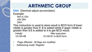 DAA (Decimal adjust accumulator)
Example:
MVI A,12H
ADI 39H
DAA .
This instruction is used to store result in BCD form.If lower
nibble is greater than 9 ,6 is added while if upper nibble is
greater than 9,6 is added to it to get BCD result.
Initially After execution
12+39=4B 12+39=51 in BCD form.
• Flags Affected : All flags are modified.
• Addressing mode: Register
Prof. K. Adisesha 70
ARITHMETIC GROUP
 