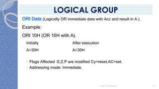 ORI Data (Logically OR immediate data with Acc and result in A ).
Example:
ORI 10H (OR 10H with A).
Initially After execution
A=30H A=30H
◦ Flags Affected :S,Z,P are modified Cy=reset,AC=set.
◦ Addressing mode: Immediate.
Prof. K. Adisesha 77
LOGICAL GROUP
 