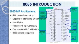 Prof. K. Adisesha 8
8085 INTRODUCTION
8085 MP Architecture:
➢ 8-bit general purpose μp
➢ Capable of addressing 64 k of memory
➢ Has 40 pins
➢ Requires +5 v power supply
➢ Can operate with 3 MHz clock
➢ 8085 upward compatible
 