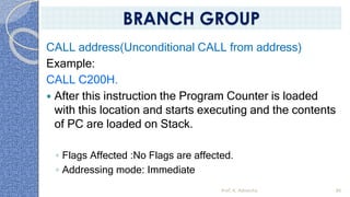 CALL address(Unconditional CALL from address)
Example:
CALL C200H.
 After this instruction the Program Counter is loaded
with this location and starts executing and the contents
of PC are loaded on Stack.
◦ Flags Affected :No Flags are affected.
◦ Addressing mode: Immediate
Prof. K. Adisesha 86
BRANCH GROUP
 
