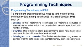 Programming Techniques in 8085:
To implement program logic we need to take help of some
common Programming Techniques in Microprocessor 8085
such as:
➢ Looping: In this Programming Techniques the Program is instructed to
execute certain set of instructions repeatedly to execute a particular task
number of times.
➢ Counting: This technique allows programmer to count how many times
the instruction/set of instructions are executed
➢ Indexing and code conversion: This Techniques in allows programmer to
point or refer the data stored in sequential memory locations one by one.
Prof. K. Adisesha 91
Programming Techniques
 