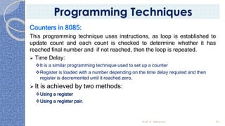 Counters in 8085:
This programming technique uses instructions, as loop is established to
update count and each count is checked to determine whether it has
reached final number and if not reached, then the loop is repeated.
➢ Time Delay:
❖It is a similar programming technique used to set up a counter
❖Register is loaded with a number depending on the time delay required and then
register is decremented until it reached zero.
➢ It is achieved by two methods:
❖Using a register
❖Using a register pair.
Prof. K. Adisesha 93
Programming Techniques
 