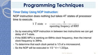 Timer Delay Using NOP Instruction:
NOP instruction does nothing but takes 4T states of processor
time to execute.
➢ So by executing NOP instruction in between two instructions we can get
delay of 4 T-state.
➢ If the 8085 MPU is working on 6MHz clock frequency, then the internal
clock frequency is 3MHz.
➢ To determine that each clock period is 1/3 of a microsecond.
➢ So the NOP will be executed in 1/3 * 4 = 1.333µs.
Prof. K. Adisesha 96
Programming Techniques
 