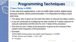 Timers Delay in 8085:
In the real time applications, such as traffic light control, digital clock,
process control, serial communication, it is important to keep a track
with time.
➢ The delay time is given by the total time taken to execute the delay routine.
➢ It can be computed by multiplying the total number of T-states required to
execute subroutine and the time for one T-state of the processor.
➢ The time for one T-state of the processor is given by the inverse of the
system clock frequency of the processor.
➢ Example:
❖If the 8085 microprocessor has system clock frequency = 2.5 MHz.
❖Then, time for one T-state= 1 / 2.5 x 106
❖ = 0.4µsec
Prof. K. Adisesha 97
Programming Techniques
 