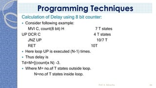 Calculation of Delay using 8 bit counter:
 Consider following example:
MVI C, count(8 bit) H 7 T states
UP DCR C 4 T states
JNZ UP 10/7 T
RET 10T
 Here loop UP is executed (N-1) times.
 Thus delay is
Td=M+[(count)x N) -3.
 Where M= no.of T states outside loop.
N=no.of T states inside loop.
Prof. K. Adisesha 99
Programming Techniques
 
