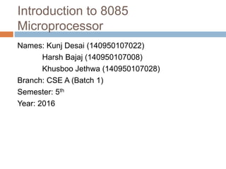 Introduction to 8085
Microprocessor
Names: Kunj Desai (140950107022)
Harsh Bajaj (140950107008)
Khusboo Jethwa (140950107028)
Branch: CSE A (Batch 1)
Semester: 5th
Year: 2016
 