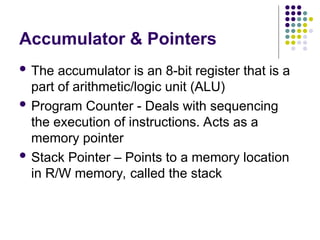 Accumulator & Pointers
 The accumulator is an 8-bit register that is a
part of arithmetic/logic unit (ALU)
 Program Counter - Deals with sequencing
the execution of instructions. Acts as a
memory pointer
 Stack Pointer – Points to a memory location
in R/W memory, called the stack
 