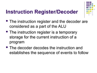 Instruction Register/Decoder
 The instruction register and the decoder are
considered as a part of the ALU
 The instruction register is a temporary
storage for the current instruction of a
program
 The decoder decodes the instruction and
establishes the sequence of events to follow
 