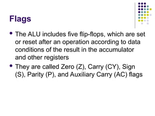 Flags
 The ALU includes five flip-flops, which are set
or reset after an operation according to data
conditions of the result in the accumulator
and other registers
 They are called Zero (Z), Carry (CY), Sign
(S), Parity (P), and Auxiliary Carry (AC) flags
 