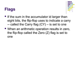 Flags
 If the sum in the accumulator id larger than
eight bits, the flip-flop uses to indicate a carry
-- called the Carry flag (CY) – is set to one
 When an arithmetic operation results in zero,
the flip-flop called the Zero (Z) flag is set to
one
 