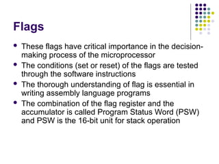 Flags
 These flags have critical importance in the decision-
making process of the microprocessor
 The conditions (set or reset) of the flags are tested
through the software instructions
 The thorough understanding of flag is essential in
writing assembly language programs
 The combination of the flag register and the
accumulator is called Program Status Word (PSW)
and PSW is the 16-bit unit for stack operation
 