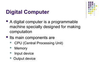 Digital Computer
 A digital computer is a programmable
machine specially designed for making
computation
 Its main components are
 CPU (Central Processing Unit)
 Memory
 Input device
 Output device
 